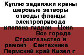 Куплю задвижки краны шаровые затворы отводы фланцы электропривода клапана гидран › Цена ­ 1 500 000 - Все города Строительство и ремонт » Сантехника   . Пермский край,Кизел г.